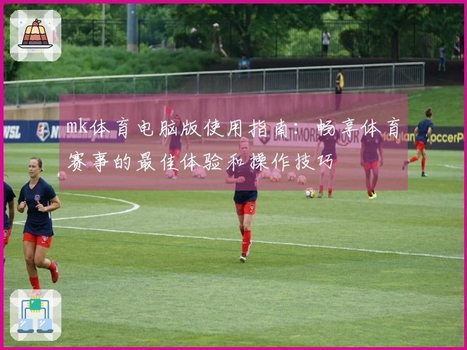 mk体育电脑版使用指南:畅享体育赛事的最佳体验和操作技巧